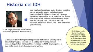 Historia del IDH
Es calculado desde 1990 por el Programa de las Naciones Unidas para el
Desarrollo (PNUD) de acuerdo con el trabajo de investigación del
economista pakistaní Mahbub ul Haq realizado en 1990. En gran parte, se
basa en las ideas desarrolladas por Amartya Sen.
El IDH surge como una iniciativa del
economista pakistaní Mahbub ul Haq
para clasificar los países a partir de otras variables
que no fueran las usadas tradicionalmente
en economía (PIB, balanza comercial, consumo
energético, desempleo, etc.), en educación (Índice
de alfabetización, número de matriculados según
nivel educacional, etc.), en salud (tasa de
natalidad, esperanza de vida, etc.) o en otras áreas
(gasto militar).
El IDH busca medir
dichas variables a
través de un índice
compuesto, por medio
de indicadores que se
relacionan en los tres
aspectos mencionados
en forma sinóptica.
 