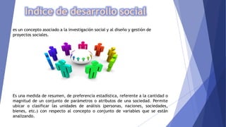 Indice de desarrollo social
es un concepto asociado a la investigación social y al diseño y gestión de
proyectos sociales.
Es una medida de resumen, de preferencia estadística, referente a la cantidad o
magnitud de un conjunto de parámetros o atributos de una sociedad. Permite
ubicar o clasificar las unidades de análisis (personas, naciones, sociedades,
bienes, etc.) con respecto al concepto o conjunto de variables que se están
analizando.
 