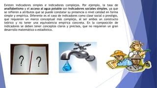 Existen indicadores simples e indicadores complejos. Por ejemplo, la tasa de
analfabetismo y el acceso al agua potable son indicadores sociales simples, ya que
se refieren a atributos que se puede constatar su presencia o nivel calidad en forma
simple y empírica. Diferente es el caso de indicadores como clase social o prestigio,
que requieren un marco conceptual más complejo, al ser ambos un constructo
teórico y no tener una equivalencia empírica concreta. En la composición de
indicadores se deben tener conceptos claros y precisos, que no requieran un gran
desarrollo matemático o estadístico.
 