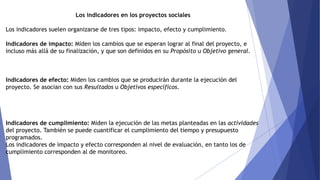Los indicadores en los proyectos sociales
Los indicadores suelen organizarse de tres tipos: impacto, efecto y cumplimiento.
Indicadores de impacto: Miden los cambios que se esperan lograr al final del proyecto, e
incluso más allá de su finalización, y que son definidos en su Propósito u Objetivo general.
Indicadores de efecto: Miden los cambios que se producirán durante la ejecución del
proyecto. Se asocian con sus Resultados u Objetivos específicos.
Indicadores de cumplimiento: Miden la ejecución de las metas planteadas en las actividades
del proyecto. También se puede cuantificar el cumplimiento del tiempo y presupuesto
programados.
Los indicadores de impacto y efecto corresponden al nivel de evaluación, en tanto los de
cumplimiento corresponden al de monitoreo.
 