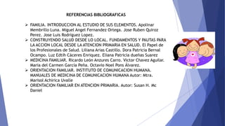 REFERENCIAS BIBLIOGRAFICAS
 FAMILIA. INTRODUCCION AL ESTUDIO DE SUS ELEMENTOS. Apolinar
Membrillo Luna. Miguel Angel Fernandez Ortega. Jose Ruben Quiroz
Perez. Jose Luis Rodríguez Lopez.
 CONSTRUYENDO SALUD DESDE LO LOCAL. FUNDAMENTOS Y PAUTAS PARA
LA ACCION LOCAL DESDE LA ATENCION PRIMARIA EN SALUD. El Papel de
los Profesionales de Salud. Liliana Arias Castillo. Dora Patricia Bernal
Ocampo. Luz Edtih Cáceres Enriquez. Eliana Patricia dueñas Suarez
 MEDICINA FAMILIAR. Ricardo León Anzures Carro. Victor Chavez Aguilar.
Maria del Carmen García Peña. Octavio Noel Pons Álvarez.
 ORIENTACION FAMILIAR. INSTITUTO DE COMUNICACION HUMANA.
MANUALES DE MEDICINA DE COMUNICACION HUMANA Autor: Mtra.
Marisol Achirica Uvalle
 ORIENTACION FAMILIAR EN ATENCION PRIMARIA. Autor: Susan H. Mc
Daniel
 