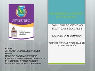 UNIVERSIDAD AUTÓNOMA 
DE CHIHUAHUA 
FACULTAD DE CIENCIAS 
POLÍTICAS Y SOCIALES 
TEORÍA DE LA INFORMACIÓN 
TEORÍAS, FORMAS Y TÉCNICAS DE 
LA COMUNICACIÓN 
EQUIPO 2 
JENNYFER VANNESA RODRÍGUEZ 
REYNA 
RODRIGO GARCÍA GUTIERREZ 
KARLA ALEJANDRA HERNADEZ GRACÍA 
ELIZABETH BURCIAGA FIMBRES 
LESLY YELITZA DOMINGUEZ PALMA 
 