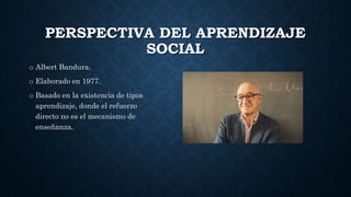 PERSPECTIVA DEL APRENDIZAJE
SOCIAL
o Albert Bandura.
o Elaborado en 1977.
o Basado en la existencia de tipos
aprendizaje, donde el refuerzo
directo no es el mecanismo de
enseñanza.
 