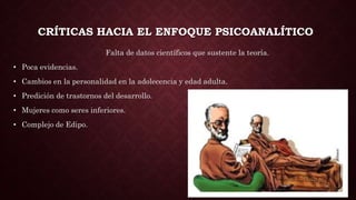 CRÍTICAS HACIA EL ENFOQUE PSICOANALÍTICO
Falta de datos científicos que sustente la teoría.
• Poca evidencias.
• Cambios en la personalidad en la adolecencia y edad adulta.
• Predición de trastornos del desarrollo.
• Mujeres como seres inferiores.
• Complejo de Edipo.
 