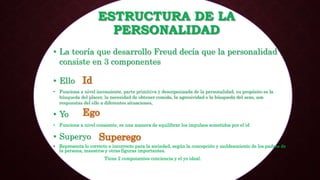 ESTRUCTURA DE LA
PERSONALIDAD
• La teoría que desarrollo Freud decía que la personalidad
consiste en 3 componentes
• Ello
• Funciona a nivel inconsiente, parte primitiva y desorganizada de la personalidad, su propósito es la
búsqueda del placer, la necesidad de obtener comida, la agresividad o la búsqueda del sexo, son
respuestas del ello a diferentes situaciones,
• Yo
• Funciona a nivel consiente, es una manera de equilibrar los impulsos sometidos por el id
• Superyo
• Representa lo correcto e incorrecto para la sociedad, según la concepción y moldeamiento de los padres de
la persona, maestros y otras figuras importantes.
• Tiene 2 componentes conciencia y el yo ideal.
 