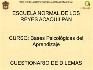 “2012, AÑO DEL BICENTENARIO DEL ILUSTRADOR NACIONAL”




 ESCUELA NORMAL DE LOS
   REYES ACAQUILPAN


CURSO: Bases Psicológicas del
        Aprendizaje


CUESTIONARIO DE DILEMAS
 
