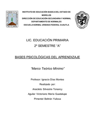 INSTITUTO DE EDUCACIÓN BASICA DEL ESTADO DE
MORELOS
DIRECCIÓN DE EDUCACIÓN SECUNDARIA Y NORMAL
DEPARTAMENTO DE NORMALES
ESCUELA NORMAL URBANA FEDERAL CUAUTLA
LIC. EDUCACIÓN PRIMARIA
2º SEMESTRE “A”
BASES PSICOLÓGICAS DEL APRENDIZAJE
“Marco Teórico Mínimo”
Profesor: Ignacio Días Montes
Realizado por:
Anacleto Silvestre Tonancy
Aguilar Victoriano María Guadalupe
Pimentel Beltrán Yulissa
 