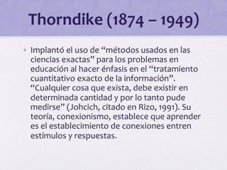 Thorndike 
(1874 
– 
1949) 
• Implantó 
el 
uso 
de 
“métodos 
usados 
en 
las 
ciencias 
exactas” 
para 
los 
problemas 
en 
educación 
al 
hacer 
énfasis 
en 
el 
“tratamiento 
cuantitativo 
exacto 
de 
la 
información”. 
“Cualquier 
cosa 
que 
exista, 
debe 
existir 
en 
determinada 
cantidad 
y 
por 
lo 
tanto 
pude 
medirse” 
(Johcich, 
citado 
en 
Rizo, 
1991). 
Su 
teoría, 
conexionismo, 
establece 
que 
aprender 
es 
el 
establecimiento 
de 
conexiones 
entren 
estímulos 
y 
respuestas. 
 