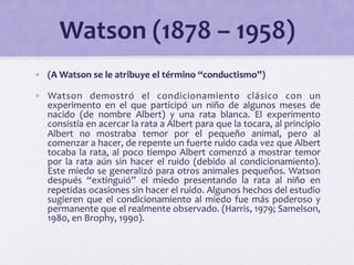 Watson 
(1878 
– 
1958) 
• (A 
Watson 
se 
le 
atribuye 
el 
término 
“conductismo”) 
• Watson 
demostró 
el 
condicionamiento 
clásico 
con 
un 
experimento 
en 
el 
que 
participó 
un 
niño 
de 
algunos 
meses 
de 
nacido 
(de 
nombre 
Albert) 
y 
una 
rata 
blanca. 
El 
experimento 
consistía 
en 
acercar 
la 
rata 
a 
Albert 
para 
que 
la 
tocara, 
al 
principio 
Albert 
no 
mostraba 
temor 
por 
el 
pequeño 
animal, 
pero 
al 
comenzar 
a 
hacer, 
de 
repente 
un 
fuerte 
ruido 
cada 
vez 
que 
Albert 
tocaba 
la 
rata, 
al 
poco 
tiempo 
Albert 
comenzó 
a 
mostrar 
temor 
por 
la 
rata 
aún 
sin 
hacer 
el 
ruido 
(debido 
al 
condicionamiento). 
Este 
miedo 
se 
generalizó 
para 
otros 
animales 
pequeños. 
Watson 
después 
“extinguió” 
el 
miedo 
presentando 
la 
rata 
al 
niño 
en 
repetidas 
ocasiones 
sin 
hacer 
el 
ruido. 
Algunos 
hechos 
del 
estudio 
sugieren 
que 
el 
condicionamiento 
al 
miedo 
fue 
más 
poderoso 
y 
permanente 
que 
el 
realmente 
observado. 
(Harris, 
1979; 
Samelson, 
1980, 
en 
Brophy, 
1990). 
 