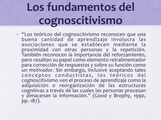 Los 
fundamentos 
del 
cognoscitivismo 
• “Los 
teóricos 
del 
cognoscitivismo 
reconocen 
que 
una 
buena 
cantidad 
de 
aprendizaje 
involucra 
las 
asociaciones 
que 
se 
establecen 
mediante 
la 
proximidad 
con 
otras 
personas 
y 
la 
repetición. 
También 
reconocen 
la 
importancia 
del 
reforzamiento, 
pero 
resaltan 
su 
papel 
como 
elemento 
retralimentador 
para 
corrección 
de 
respuestas 
y 
sobre 
su 
función 
como 
un 
motivador. 
Sin 
embargo, 
inclusive 
aceptando 
tales 
conceptos 
conduc t i s t a s , 
los 
teór i cos 
del 
cognoscitivismo 
ven 
el 
proceso 
de 
aprendizaje 
como 
la 
adquisición 
o 
reorganización 
de 
las 
estructuras 
cognitivas 
a 
través 
de 
las 
cuales 
las 
personas 
procesan 
y 
almacenan 
la 
información.” 
(Good 
y 
Brophy, 
1990, 
pp. 
187). 
 