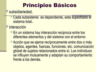 Principios Básicos
 subsidiariedad,
 Cada subsistema es dependiente, esta supeditada al
sistema total..
 interacción
 En un sistema hay interacción reciproca entre los
diferentes elementos y del sistema con el entorno
 Acción que se ejerce recíprocamente entre dos o más
objetos, agentes, fuerzas, funciones, etc. comunicación
global de sujetos relacionados entre sí. Los individuos
se influyen mutuamente y adaptan su comportamiento
frente a los demás.
 