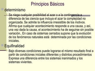 Principios Básicos
 determinismo
 Se niega cualquier posibilidad al azar o a la contingencia a
diferencia de las ciencia que incluya el azar la complejidad no
organizada. Se admite la influencia irresistible de los motivos.
Afirma que cualquier acontecimiento responde a una causa, y así,
una vez dada la causa, el acontecimiento ha de seguirse sin posible
variación.. En caso de sistemas cerrados supone que la evolución
de los fenómenos naturales está determinada por las condiciones
iniciales.
 Equifinalidad
 Bajo diversas condiciones puede lograrse el mismo resultado final a
partir de condiciones iniciales diferentes y distintos procedimientos
Expresa una diferencia entre los sistemas inanimados y los
sistemas vivientes.
 