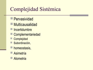 Complejidad Sistémica
 Pervasividad
 Multicausalidad
 Incertidumbre
 Complementariedad
 Complejidad
 Subordinación,
 homeostasis,
 Asimetría
 Alometria
 