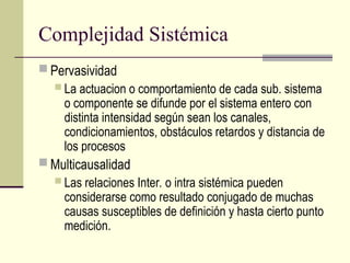 Complejidad Sistémica
 Pervasividad
 La actuacion o comportamiento de cada sub. sistema
o componente se difunde por el sistema entero con
distinta intensidad según sean los canales,
condicionamientos, obstáculos retardos y distancia de
los procesos
 Multicausalidad
 Las relaciones Inter. o intra sistémica pueden
considerarse como resultado conjugado de muchas
causas susceptibles de definición y hasta cierto punto
medición.
 