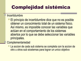 Complejidad sistémica
 Incertidumbre
 El principio de incertidumbre dice que no es posible
obtener un conocimiento total de un sistema físico.
Así mismo, es imposible conocer las variables que
actúan en el comportamiento de los sistemas
abiertos por lo que se debe seleccionar las variables
principales.
 Complementariedad
 La accion de cada sub sistema se completa con la accion de
otro u otros sub siostemas para lograr un unico objetivo
 