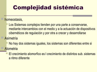 Complejidad sistémica
 homeostasis,
 Los Sistemas complejos tienden por una parte a conservarse,
mediante intercambios con el medio y a la actuación de dispositivos
cibernéticos de regulación y por otra a crecer y desarrollarse
 Asimetría
 No hay dos sistemas iguales, los sistemas son diferentes entre si
 Alometria
 El crecimiento alomorfico es l crecimiento de distintos sub. sistemas
a ritmo diferente
 