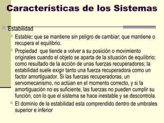 Características de los Sistemas
 Estabilidad
 Estable: que se mantiene sin peligro de cambiar; que mantiene o
recupera el equilibrio.
 Propiedad que tiende a volver a su posición o movimiento
originales cuando el objeto se aparta de la situación de equilibrio;
como resultado de la acción de unas fuerzas recuperadores; la
estabilidad suele exigir tanto una fuerza recuperadora como un
factor amortiguador. Si las fuerzas recuperadoras, un
servomecanismo, no actúan en el momento correcto, y si la
amortiguación no es suficiente, las fuerzas no pueden cumplir su
función, con lo que el sistema se hace inestable y se descontrola.
 El dominio de la estabilidad esta comprendido dentro de umbrales
superior e inferior
 
