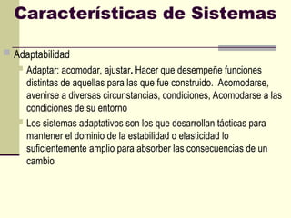 Características de Sistemas
 Adaptabilidad
 Adaptar: acomodar, ajustar. Hacer que desempeñe funciones
distintas de aquellas para las que fue construido. Acomodarse,
avenirse a diversas circunstancias, condiciones, Acomodarse a las
condiciones de su entorno
 Los sistemas adaptativos son los que desarrollan tácticas para
mantener el dominio de la estabilidad o elasticidad lo
suficientemente amplio para absorber las consecuencias de un
cambio
 
