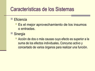 Características de los Sistemas
 Eficiencia
 Es el mejor aprovechamiento de los insumos
o entradas.
 Sinergia
 Acción de dos o más causas cuyo efecto es superior a la
suma de los efectos individuales. Concurso activo y
concertado de varios órganos para realizar una función.
 