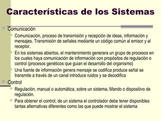 Características de los Sistemas
 Comunicación
 Comunicación, proceso de transmisión y recepción de ideas, información y
mensajes. Transmisión de señales mediante un código común al emisor y al
receptor.
 En los sistemas abiertos, el mantenimiento generara un grupo de procesos en
los cuales haya comunicación de información con propósitos de regulación o
control (procesos genéticos que guian el desarrollo del organismo)
 Una fuente de información genera mensaje se codifica produce señal se
transmite a través de un canal introduce ruidos y se decodifica
 Control
 Regulación, manual o automática, sobre un sistema. Mando o dispositivo de
regulación.
 Para obtener el control, de un sistema el controlador debe tener disponibles
tantas alternativas diferentes como las que puede mostrar el sistema
 