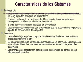 Características de los Sistemas
 Emergencia
 Las propiedades emergentes no existen en el nivel inferior; no tienen significado
en lenguaje adecuado para un nivel inferior
 Emergencia habla de la existencia de diferentes niveles de descripción q
corresponden a diferentes niveles de la realidad
 El todo estuvo allí para ser explicado en primer lugar
 Las propiedades emergentes son propiedades que no pueden haberse predicho
a partir del conocimiento de sus partes
 Jerarquía
 La teoría de la jerarquía se ocupa de las diferencias fundamentales entre un
nivel de complejidad y otro
 Su objetivo ultimo debe ser el proporcionar ambos, un informe de las relaciones
entre niveles diferentes y un informe sobre como se formaron las jerarquías
observadas
 Las jerarquías se caracterizan por procesos de operación de control en las
interfaces entre niveles
 