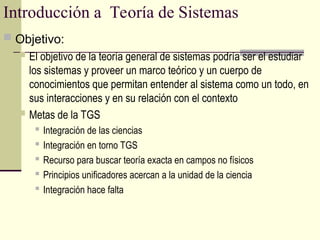 Introducción a Teoría de Sistemas
 Objetivo:
 El objetivo de la teoría general de sistemas podría ser el estudiar
los sistemas y proveer un marco teórico y un cuerpo de
conocimientos que permitan entender al sistema como un todo, en
sus interacciones y en su relación con el contexto
 Metas de la TGS

Integración de las ciencias
 Integración en torno TGS
 Recurso para buscar teoría exacta en campos no físicos
 Principios unificadores acercan a la unidad de la ciencia

Integración hace falta
 