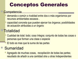 Conceptos Generales
 Competencia
 demanda o común o rivalidad entre dos o más organismos por
recursos ambientales escasos .
 capacidad concreta que pueden ejercer los órganos; posibilidades
de actuación atribuidas a un órgano
Totalidad
 Cualidad de total; todo; cosa íntegra; conjunto de todas las cosas o
personas que forman una clase o especie
 El todo es mas que la suma de las partes
 Sumaridad
 Agregado de muchas cosas, recopilación de todas las partes;
resultado de añadir a una cantidad otra u otras Independientes
 