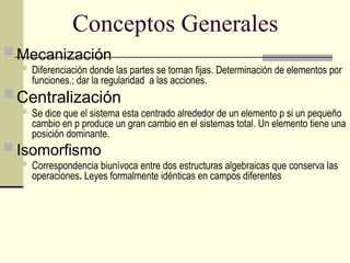 Conceptos Generales
 Mecanización
 Diferenciación donde las partes se tornan fijas. Determinación de elementos por
funciones.; dar la regularidad a las acciones.
Centralización
 Se dice que el sistema esta centrado alrededor de un elemento p si un pequeño
cambio en p produce un gran cambio en el sistemas total. Un elemento tiene una
posición dominante.
 Isomorfismo
 Correspondencia biunívoca entre dos estructuras algebraicas que conserva las
operaciones. Leyes formalmente idénticas en campos diferentes
 