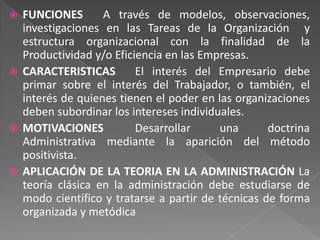  FUNCIONES       A través de modelos, observaciones,
  investigaciones en las Tareas de la Organización y
  estructura organizacional con la finalidad de la
  Productividad y/o Eficiencia en las Empresas.
 CARACTERISTICAS        El interés del Empresario debe
  primar sobre el interés del Trabajador, o también, el
  interés de quienes tienen el poder en las organizaciones
  deben subordinar los intereses individuales.
 MOTIVACIONES           Desarrollar     una       doctrina
  Administrativa mediante la aparición del método
  positivista.
 APLICACIÓN DE LA TEORIA EN LA ADMINISTRACIÓN La
  teoría clásica en la administración debe estudiarse de
  modo científico y tratarse a partir de técnicas de forma
  organizada y metódica
 