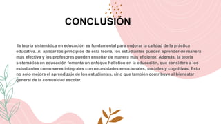CONCLUSIÓN
la teoría sistemática en educación es fundamental para mejorar la calidad de la práctica
educativa. Al aplicar los principios de esta teoría, los estudiantes pueden aprender de manera
más efectiva y los profesores pueden enseñar de manera más eficiente. Además, la teoría
sistemática en educación fomenta un enfoque holístico en la educación, que considera a los
estudiantes como seres integrales con necesidades emocionales, sociales y cognitivas. Esto
no solo mejora el aprendizaje de los estudiantes, sino que también contribuye al bienestar
general de la comunidad escolar.
 