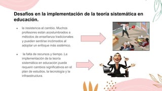 Desafíos en la implementación de la teoría sistemática en
educación.
● la resistencia al cambio. Muchos
profesores están acostumbrados a
métodos de enseñanza tradicionales
y pueden sentirse incómodos al
adoptar un enfoque más sistémico.
● la falta de recursos y tiempo. La
implementación de la teoría
sistemática en educación puede
requerir cambios significativos en el
plan de estudios, la tecnología y la
infraestructura.
 