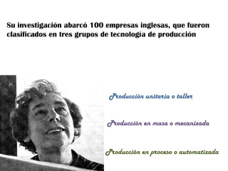Su investigación abarcó 100 empresas inglesas, que fueron clasificados en tres grupos de tecnología de producciónProducción unitaria o tallerProducción en masa o mecanizadaProducción en proceso o automatizada