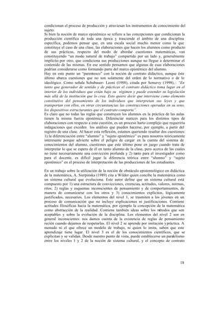 18
condicionan el proceso de producción y atraviesan los instrumentos de conocimiento del
sujeto.
Si bien la noción de marco epistémico se refiere a las concepciones que condicionan la
producción científica de toda una época y trasciende el ámbito de una disciplina
específica, podemos pensar que, en una escala social mucho menor como la que
constituye el caso de una clase, las elaboraciones que hacen los alumnos como producto
de sus prácticas, respecto del modo de abordar cuestiones matemáticas, van
constituyendo “un modo natural de trabajo” compartido por un lado y, generalmente
implícito por otro, que condiciona sus producciones aunque no llegue a determinar el
contenido de las mismas. En ese sentido pensamos que algunas de esas elaboraciones
podrían considerarse como formando parte del marco epistémico del alumno.
Hay en este punto un “parentesco” con la noción de contrato didáctico, aunque éste
último abarca cuestiones que no son solamente del orden de lo normativo o de lo
ideológico. Como señala Schubauer- Leoni (1988), citada por Sensevy (1998), : “En
tanto que generador de sentido y de prácticas el contrato didáctico toma lugar en el
interior de los individuos que están bajo su régimen y puede extender su legislación
más allá de la institución que lo crea. Esto quiere decir que interviene como elemento
constitutivo del pensamiento de los individuos que interpretan sus leyes y que
transportan con ellos, en otras circunstancias las construcciones operadas en su seno,
los dispositivos estructurantes que el contrato comporta”.
Es claro que no todas las reglas que construyen los alumnos en la práctica de las aulas
tienen la misma fuerza epistémica. Diferenciar matices para los distintos tipos de
elaboraciones con respecto a esta cuestión, es un proceso harto complejo que requeriría
indagaciones que exceden los análisis que pueden hacerse, por ejemplo, a partir del
registro de una clase. Al hacer esta reflexión, estamos queriendo resaltar dos cuestiones:
1) la diferenciación entre “alumno” y “sujeto epistémico” es para nosotros teóricamente
interesante porque advierte sobre el peligro de cargar en la cuenta del sistema de
conocimientos del alumno, cuestiones que este último pone en juego cuando trata de
interpretar lo que se espera de él en tanto alumno de la clase, pero acerca de las cuales
no tiene necesariamente una convicción profunda y 2) tanto para el investigador como
para el docente, es difícil jugar la diferencia teórica entre “alumno” y “sujeto
epistémico” en el proceso de interpretación de las producciones de los estudiantes.
En un trabajo sobre la utilización de la noción de obstáculo epistemológico en didáctica
de la matemática, A. Sierpinska (1989) cita a Wilder quien concibe la matemática como
un sistema cultural que evoluciona. Este autor define que un sistema cultural está
compuesto por 1) una estructura de convicciones, creencias, actitudes, valores, normas,
ritos; 2) reglas y esquemas inconscientes de pensamiento y de comportamientos, de
manera de comunicarse con los otros y 3) conocimientos explícitos, lógicamente
justificados, necesarios. Los elementos del nivel 1, se trasmiten a los jóvenes en un
proceso de comunicación que no incluye explicaciones ni justificaciones. Contiene
actitudes filosóficas hacia la matemática, por ejemplo la concepción de la matemática
como abstracción de la realidad. Contiene también ideas sobre los métodos que son
aceptables y sobre la evolución de la disciplina. Los elementos del nivel 2 son en
general inconscientes: nos damos cuenta de la existencia de reglas de pensamiento
recién cuando dejamos de respetarlas. El nivel 2 se aprende por imitación ypráctica. A
menudo ni el que ofrece un modelo de trabajo, ni quien lo imita, saben que este
aprendizaje tiene lugar. El nivel 3 es el de los conocimientos científicos, que se
explicitan y se validan. Desde nuestro punto de vista, puede establecerse un paralelismo
entre los niveles 1 y 2 de la noción de sistema cultural, y el concepto de contrato
 