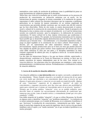 4
matemáticos como medio de resolución de problemas como la posibilidad de poner en
juego herramientas de validación propias de la disciplina.
Ahora bien, una visión de la enseñanza que se centre exclusivamente en los procesos de
producción de conocimientos en interacción autónoma con un medio, sin las
retroacciones de quienes comparten la misma comunidad, ni la mediación de quienes
representan el saber cultural (los docentes) desconoce que las respuestas a problemas
particulares no se insertan de manera automática en un sistema organizado de
conocimientos que permitiría abordar cuestiones que van mucho más allá del contexto
que las hizo observables. Dicho de otro modo, se estaría desconociendo el carácter
social y cultural de la construcción de conocimientos escolares. Desde la perspectiva de
Brousseau la clase se piensa como un espacio de producción en el cual las interacciones
sociales son condición necesaria para la emergencia y la elaboración de cuestiones
matemáticas. El marco cultural de la clase impone restricciones que condicionan el
conocimiento que se elabora. Por ejemplo, las herramientas matemáticas de los alumnos
hacen posible que se desarrollen algunas demostraciones pero no otras. Por otro lado, la
referencia que el docente tiene – inevitablemente- a la comunidad matemática erudita,
juega un papel regulador en la constitución de ese marco cultural. Efectivamente, el
docente, por ser representante del saber matemático tolerará – aunque sea
provisoriamente- algunas producciones pero no lo hará con otras que pueden parecerle
muy alejadas de aquello que quiere instituir. Estas regulaciones del docente que tienen
como doble referencia la clase por una parte y la disciplina matemática en tanto
conjunto organizado de saberes por otra, se explican a través de la noción teórica de
contrato didáctico.
Los dos tipos de interacciones básicos a los que nos hemos referido, sujeto/medio y
alumno/docente- conforman en la Teoría de Situaciones un sistema, es decir que no
pueden concebirse de manera independiente unas de las otras. Este sistema es la
situación didáctica. Las relaciones entre los sub-sistemas son complejas y están sujetas
permanentemente a re-elaboraciones teóricas. Profundizaremos a continuación la noción
de situación adidáctica.
3. Acerca de la noción de situación adidáctica
Una situación adidáctica es una interacción entre un sujeto y un medio, a propósito de
un conocimiento. “Hemos llamado situación a un modelo de interacción de un sujeto
con cierto medio que determina a un conocimiento dado como el recurso del que
dispone el sujeto para alcanzar o conservar en este medio un estado favorable. Algunas
de estas “situaciones” requieren de la adquisición “anterior” de todos los
conocimientos y esquemas necesarios, pero hay otras que ofrecen una posibilidad al
sujeto para construir por sí mismo un conocimiento nuevo en un proceso “genético”.
Notemos que la misma palabra “situación” sirve, en su sentido ordinario, para
describir tanto al conjunto (no necesariamente determinado) de condiciones que
enmarcan una acción, como al modelo teórico y eventualmente formal que sirve para
estudiarla”. (1999).
Esta doble acepción de la palabra “situación” a la que se refiere Brousseau, ha llevado
en algunos casos a identificar “situación” con “problema matemático”. La confusión no
es menor justamente porque, en el modelo de Brousseau, no es solamente el problema el
que “determina” la producción de conocimientos, -interpretación que daría lugar a
poner la teoría bajo sospecha de una suerte de empirismo- sino la interacción que puede
entablarse entre el sujeto y un “medio resistente” (en el que sin duda el problema es un
núcleo principal).
 