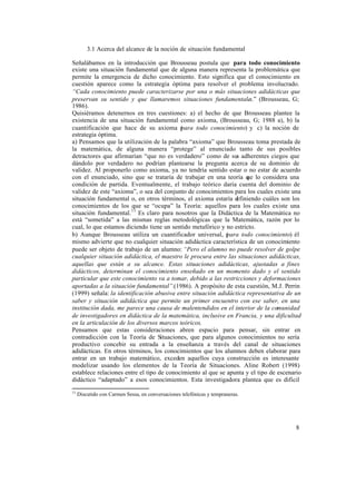 8
3.1 Acerca del alcance de la noción de situación fundamental
Señalábamos en la introducción que Brousseau postula que para todo conocimiento
existe una situación fundamental que de alguna manera representa la problemática que
permite la emergencia de dicho conocimiento. Esto significa que el conocimiento en
cuestión aparece como la estrategia óptima para resolver el problema involucrado.
“Cada conocimiento puede caracterizarse por una o más situaciones adidácticas que
preservan su sentido y que llamaremos situaciones fundamentales.” (Brousseau, G;
1986).
Quisiéramos detenernos en tres cuestiones: a) el hecho de que Brousseau plantee la
existencia de una situación fundamental como axioma, (Brousseau, G; 1988 a), b) la
cuantificación que hace de su axioma (para todo conocimiento) y c) la noción de
estrategia óptima.
a) Pensamos que la utilización de la palabra “axioma” que Brousseau toma prestada de
la matemática, de alguna manera “protege” al enunciado tanto de sus posibles
detractores que afirmarían “que no es verdadero” como de sus adherentes ciegos que
dándolo por verdadero no podrían plantearse la pregunta acerca de su dominio de
validez. Al proponerlo como axioma, ya no tendría sentido estar o no estar de acuerdo
con el enunciado, sino que se trataría de trabajar en una teoría que lo considera una
condición de partida. Eventualmente, el trabajo teórico daría cuenta del dominio de
validez de este “axioma”, o sea del conjunto de conocimientos para los cuales existe una
situación fundamental o, en otros términos, el axioma estaría definiendo cuáles son los
conocimientos de los que se “ocupa” la Teoría: aquellos para los cuales existe una
situación fundamental.11
Es claro para nosotros que la Didáctica de la Matemática no
está “sometida” a las mismas reglas metodológicas que la Matemática, razón por lo
cual, lo que estamos diciendo tiene un sentido metafórico y no estricto.
b) Aunque Brousseau utiliza un cuantificador universal, (para todo conocimiento) él
mismo advierte que no cualquier situación adidáctica característica de un conocimiento
puede ser objeto de trabajo de un alumno: “Pero el alumno no puede resolver de golpe
cualquier situación adidáctica, el maestro le procura entre las situaciones adidácticas,
aquellas que están a su alcance. Estas situaciones adidácticas, ajustadas a fines
didácticos, determinan el conocimiento enseñado en un momento dado y el sentido
particular que este conocimiento va a tomar, debido a las restricciones y deformaciones
aportadas a la situación fundamental”.(1986). A propósito de esta cuestión, M.J. Perrin
(1999) señala: la identificación abusiva entre situación adidáctica representativa de un
saber y situación adidáctica que permite un primer encuentro con ese saber, en una
institución dada, me parece una causa de malentendidos en el interior de la comunidad
de investigadores en didáctica de la matemática, inclusive en Francia, y una dificultad
en la articulación de los diversos marcos teóricos.
Pensamos que estas consideraciones abren espacio para pensar, sin entrar en
contradicción con la Teoría de Situaciones, que para algunos conocimientos no sería
productivo concebir su entrada a la enseñanza a través del canal de situaciones
adidácticas. En otros términos, los conocimientos que los alumnos deben elaborar para
entrar en un trabajo matemático, exceden aquellos cuya construcción es interesante
modelizar usando los elementos de la Teoría de Situaciones. Aline Robert (1998)
establece relaciones entre el tipo de conocimiento al que se apunta y el tipo de escenario
didáctico “adaptado” a esos conocimientos. Esta investigadora plantea que es difícil
11
Discutido con Carmen Sessa, en conversaciones telefónicas y tempraneras.
 