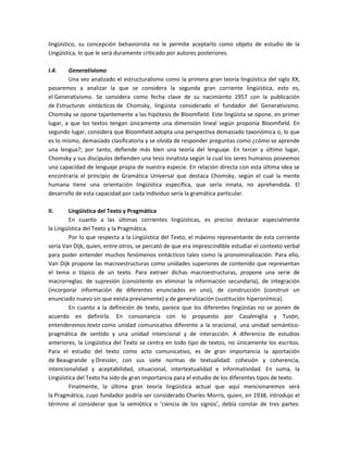 lingüístico, su concepción behaviorista no le permite aceptarlo como objeto de estudio de la
Lingüística, lo que le será duramente criticado por autores posteriores.
I.4. Generativismo
Una vez analizado el estructuralismo como la primera gran teoría lingüística del siglo XX,
pasaremos a analizar la que se considera la segunda gran corriente lingüística, esto es,
el Generativismo. Se considera como fecha clave de su nacimiento 1957 con la publicación
de Estructuras sintácticas de Chomsky, lingüista considerado el fundador del Generativismo.
Chomsky se opone tajantemente a las hipótesis de Bloomfield. Este lingüista se opone, en primer
lugar, a que los textos tengan únicamente una dimensión lineal según proponía Bloomfield. En
segundo lugar, considera que Bloomfield adopta una perspectiva demasiado taxonómica o, lo que
es lo mismo, demasiado clasificatoria y se olvida de responder preguntas como ¿cómo se aprende
una lengua?; por tanto, defiende más bien una teoría del lenguaje. En tercer y último lugar,
Chomsky y sus discípulos defienden una tesis innatista según la cual los seres humanos poseemos
una capacidad de lenguaje propia de nuestra especie. En relación directa con esta última idea se
encontraría el principio de Gramática Universal que destaca Chomsky, según el cual la mente
humana tiene una orientación lingüística específica, que sería innata, no aprehendida. El
desarrollo de esta capacidad por cada individuo sería la gramática particular.
II. Lingüística del Texto y Pragmática
En cuanto a las últimas corrientes lingüísticas, es preciso destacar especialmente
la Lingüística del Texto y la Pragmática.
Por lo que respecta a la Lingüística del Texto, el máximo representante de esta corriente
sería Van Dijk, quien, entre otros, se percató de que era imprescindible estudiar el contexto verbal
para poder entender muchos fenómenos sintácticos tales como la pronominalización. Para ello,
Van Dijk propone las macroestructuras como unidades superiores de contenido que representan
el tema o tópico de un texto. Para extraer dichas macroestructuras, propone una serie de
macrorreglas: de supresión (consistente en eliminar la información secundaria), de integración
(incorporar información de diferentes enunciados en uno), de construcción (construir un
enunciado nuevo sin que exista previamente) y de generalización (sustitución hiperonímica).
En cuanto a la definición de texto, parece que los diferentes lingüistas no se ponen de
acuerdo en definirla. En consonancia con lo propuesto por Casalmiglia y Tusón,
entenderemos texto como unidad comunicativa diferente a la oracional, una unidad semántico-
pragmática de sentido y una unidad intencional y de interacción. A diferencia de estudios
anteriores, la Lingüística del Texto se centra en todo tipo de textos, no únicamente los escritos.
Para el estudio del texto como acto comunicativo, es de gran importancia la aportación
de Beaugrande y Dressler, con sus siete normas de textualidad: cohesión y coherencia,
intencionalidad y aceptabilidad, situacional, intertextualidad e informatividad. En suma, la
Lingüística del Texto ha sido de gran importancia para el estudio de los diferentes tipos de texto.
Finalmente, la última gran teoría lingüística actual que aquí mencionaremos será
la Pragmática, cuyo fundador podría ser considerado Charles Morris, quien, en 1938, introdujo el
término al considerar que la semiótica o ‘ciencia de los signos’, debía constar de tres partes:
 