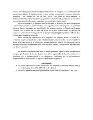 sintaxis, semántica y pragmática (entendida como la relación de los signos con sus intérpretes). De
los conceptos básicos de dicha corriente, en todo proceso comunicativo intervienen diferentes
elementos. Estos pueden ser, por un lado, físicos, tales como el emisor/hablante, el
destinatario/oyente, el enunciado/mensaje y el entorno. Por otro lado, pueden ser relacionales o
inmateriales, como la información pragmática, la intención y la relación social.
Por lo que respecta al desarrollo de la Pragmática, se destacan dos fases: una primera,
consistente en pura especulación filosófica, y una segunda, mucho más empírica. Los postulados
primarios fueron planteados por dos filósofos del lenguaje, Austin y su filosofía del lenguaje
corriente, con su teoría de los actos de habla. Por el otro ámbito Grice y su principio de
cooperación, Ascombre y Ducroty la teoría de la argumentación, Sperber y Wilson y la teoría de la
relevancia y el estudio de la cortesía.
Otros autores que cabe destacar de la Pragmática son Sperber y Wilson y su teoría de la
relevancia, cuya mayor aportación será el estudio de la comunicación verbal y la comunicación no
verbal y la importancia de la inferencia o proceso deductivo a partir de unas evidencias no
verbales. Por último, conviene mencionar el estudio de la cortesía, cuyos máximos representantes
son Brown y Levinson.
En resumen, nos encontramos ante un amplio panorama lingüístico en el que ha habido
una gran proliferación de teorías durante este último siglo. Cabe destacar los inicios de la
lingüística con el comparativismo y el historicismo, continuado por el estructuralismo,
posteriormente el generativismo, la lingüística del texto y la pragmática.
BIBLIOGRAFÍA
 Escandell, María Victoria (2006): Introducción a la pragmática, Anthropos: Madrid, 1996, y
2.ª ed. Barcelona: Ariel, 2006. ISBN 978-84-344-8267-8.
 https://es.wikipedia.org/wiki/Teor%C3%ADas_ling%C3%BC%C3%ADsticas. 7 Sep. 2018.
 
