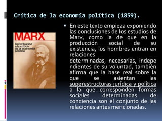 Crítica de la economía política (1859).
 En este texto empieza exponiendo

las conclusiones de los estudios de
Marx, como la de que en la
producción
social
de
su
existencia, los hombres entran en
relaciones
determinadas, necesarias, indepe
ndientes de su voluntad, también
afirma que la base real sobre la
que
se
asientan
las
superestructuras jurídica y política
a la que corresponden formas
sociales
determinadas
de
conciencia son el conjunto de las
relaciones antes mencionadas.

 