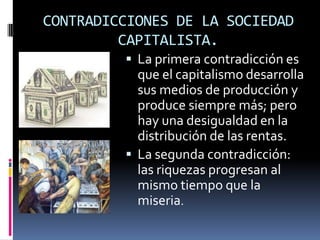 CONTRADICCIONES DE LA SOCIEDAD
CAPITALISTA.
 La primera contradicción es

que el capitalismo desarrolla
sus medios de producción y
produce siempre más; pero
hay una desigualdad en la
distribución de las rentas.
 La segunda contradicción:
las riquezas progresan al
mismo tiempo que la
miseria.

 