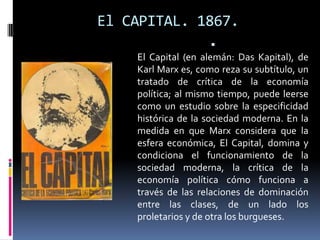 El CAPITAL. 1867.


El Capital (en alemán: Das Kapital), de
Karl Marx es, como reza su subtítulo, un
tratado de crítica de la economía
política; al mismo tiempo, puede leerse
como un estudio sobre la especificidad
histórica de la sociedad moderna. En la
medida en que Marx considera que la
esfera económica, El Capital, domina y
condiciona el funcionamiento de la
sociedad moderna, la crítica de la
economía política cómo funciona a
través de las relaciones de dominación
entre las clases, de un lado los
proletarios y de otra los burgueses.

 