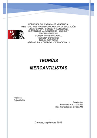 REPÚBLICA BOLIVARIANA DE VENEZUELA
MINISTERIO DEL PODER POPULAR PARA LA EDUCACIÓN
UNIVERSITARIA, CIENCIA Y TECNOLOGÍA
UNIVERSIDAD ALEJANDRO DE HUMBOLDT
TERCER SEMESTRE
COMERCIO INTERNACIONAL
SECCIÓN DCN0302CI
TURNO: NOCTURNO
ASIGNATURA. COMERCIO INTERNACIONAL I
TEORÍAS
MERCANTILISTAS
Profesor:
Rojas Carlos
Estudiantes:
Pinto Yurbi C.I 27.279.379
Ríos Frangelica.C.I. 27.333.718
Caracas, septiembre 2017
 