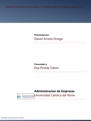 Teorías Modernas Actividad 2 Fortalecimiento Pruebas Saber Pro
Daniel Arrieta Orrego
Presentado por:
Elsa Pineda Tobon
Presentado a:
Universidad Catolica del Norte
Santa Rosa de Osos (ant) Oct-22-2018
Administracion de Empresas
 