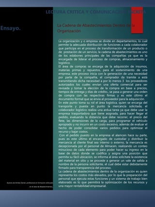 Autoría de Arrieta Daniel, profesional en formación enfocado
en el área de Abastecimientos.
Ensayo.
LECTURA CRITICA Y COMUNICACION ESCRITA
La organización y o empresa se divide en departamentos, lo cual
permite la adecuada distribución de funciones a cada colaborador
que participa en el proceso de transformación de un producto o
de prestación de un servicio, la cadena de abastecimientos es uno
de los eslabones principales de las compañías ya que es la
encargada de liderar el proceso de compras, almacenamiento y
logístico.
El área de compras se encarga de la adquisición de insumos,
materias primas y repuestos, para el sostenimiento de una
empresa, este proceso inicia con la generación de una necesidad
por parte de la compañía, el comprador da tramite a está
transmitiendo dicha necesidad a por lo menos 3 los proveedores
autorizados los cuales envían una oferta comercial para ser
revisada y tomar la elección de la compra en base a precios,
tiempos de entrega y días de crédito., se pasa a generar una orden
de compra con las respectivas firmas y es este último el
documento formal que se envía al proveedor para la adquisición.
En este punto toma su rol el área logística, quien se encarga del
transporte y puesta en punto la mercancía solicitada, el
colaborador logístico realiza una ardua tarea ya que debe usar la
empresa trasportadora que tiene asignada, para hacer llegar el
pedido, evaluando la distancia que debe recorrer, el precio del
flete, las dimensiones de la carga, para programar el vehículo
apropiado y no incurrir en un costo excesivo, además de evaluar el
hecho de poder consolidar varios pedidos para optimizar el
recurso y bajar costos.
Con el pedido puesto en la empresa el alamcen hace su parte,
pues es este último el encargado de custodiar y distribuir la
mercancía al cliente final sea interno o externo, la mercancía es
decepcionada por el personal de Almacen, realizando un conteo
minucioso de cada elemento para poder hacer su ingreso en la
base de datos donde se codifica y asigna una posición que
permita su fácil ubicación, se informa al área solicítate la existencia
del material en sitio y se procede a generar un vale de salida a
nombre de la persona solicitante, el cual debe estar debidamente
firmado para transparencia del proceso.
La cadena de abastecimientos dentro de la organización es quien
representa los costos más elevados, por lo que la preparación del
personal que ejecuta estas funciones y un sistema de trabajo bien
elaborado es lo que permitirá la optimización de los recursos y
una mayor rentabilidad empresarial.
La Cadena de Abastecimientos Dentro de la
Organización
 