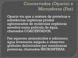    Oparin viu que a mistura de proteínas e
    substâncias orgânicas produz
    aglomerados de moléculas orgânicas
    envoltos numa película de água,
    chamados COACERVADOS.
   Fox aqueceu aminoácidos e adicionou
    água levemente salgada e observou
    glóbulos delimitados por membranas
    proteicas, chamados MICROSFERAS.
 