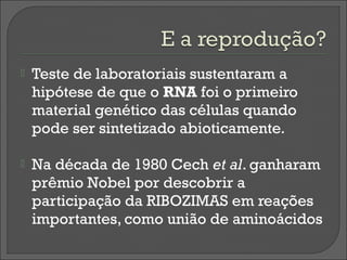    Teste de laboratoriais sustentaram a
    hipótese de que o RNA foi o primeiro
    material genético das células quando
    pode ser sintetizado abioticamente.

   Na década de 1980 Cech et al. ganharam
    prêmio Nobel por descobrir a
    participação da RIBOZIMAS em reações
    importantes, como união de aminoácidos
 