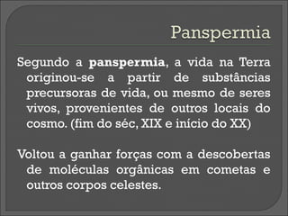 Segundo a panspermia, a vida na Terra
 originou-se a partir de substâncias
 precursoras de vida, ou mesmo de seres
 vivos, provenientes de outros locais do
 cosmo. (fim do séc, XIX e início do XX)

Voltou a ganhar forças com a descobertas
 de moléculas orgânicas em cometas e
 outros corpos celestes.
 