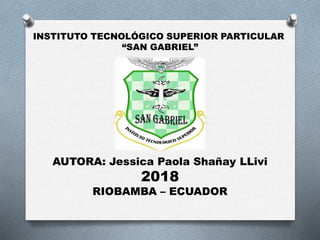 INSTITUTO TECNOLÓGICO SUPERIOR PARTICULAR
“SAN GABRIEL”
AUTORA: Jessica Paola Shañay LLivi
2018
RIOBAMBA – ECUADOR
 