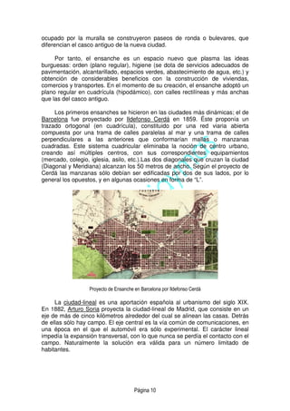 Página 10
ocupado por la muralla se construyeron paseos de ronda o bulevares, que
diferencian el casco antiguo de la nueva ciudad.
Por tanto, el ensanche es un espacio nuevo que plasma las ideas
burguesas: orden (plano regular), higiene (se dota de servicios adecuados de
pavimentación, alcantarillado, espacios verdes, abastecimiento de agua, etc.) y
obtención de considerables beneficios con la construcción de viviendas,
comercios y transportes. En el momento de su creación, el ensanche adoptó un
plano regular en cuadrícula (hipodámico), con calles rectilíneas y más anchas
que las del casco antiguo.
Los primeros ensanches se hicieron en las ciudades más dinámicas; el de
Barcelona fue proyectado por Ildefonso Cerdá en 1859. Éste proponía un
trazado ortogonal (en cuadrícula), constituido por una red viaria abierta
compuesta por una trama de calles paralelas al mar y una trama de calles
perpendiculares a las anteriores que conformarían mallas o manzanas
cuadradas. Este sistema cuadricular eliminaba la noción de centro urbano,
creando así múltiples centros, con sus correspondientes equipamientos
(mercado, colegio, iglesia, asilo, etc.).Las dos diagonales que cruzan la ciudad
(Diagonal y Meridiana) alcanzan los 50 metros de ancho. Según el proyecto de
Cerdá las manzanas sólo debían ser edificadas por dos de sus lados, por lo
general los opuestos, y en algunas ocasiones en forma de “L”.
Proyecto de Ensanche en Barcelona por Ildefonso Cerdá
La ciudad-lineal es una aportación española al urbanismo del siglo XIX.
En 1882, Arturo Soria proyecta la ciudad-lineal de Madrid, que consiste en un
eje de más de cinco kilómetros alrededor del cual se alinean las casas. Detrás
de ellas sólo hay campo. El eje central es la vía común de comunicaciones, en
una época en el que el automóvil era sólo experimental. El carácter lineal
impedía la expansión transversal, con lo que nunca se perdía el contacto con el
campo. Naturalmente la solución era válida para un número limitado de
habitantes.
 