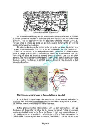 Página 11
Proyecto de ciudad-lineal por Arturo Soria
La reacción ante el maquinismo y la concentración urbana llevó al hombre
a volver a mirar la naturaleza como terapia ante la locura de las asfixiantes
ciudades. Tras las aportaciones de los socialistas utópicos (Robert Owen), E.
Howard crea a finales de siglo las ciudades-jardín (Letchworth) precedente
directo del urbanismo moderno.
El principio básico de la ciudad-jardín consiste en salvar la ciudad y el
campo simultáneamente. Las ciudades no excederán de un determinado
número de habitantes, y sus ocupaciones serán repartidas equilibradamente
entre el campo y la industria. La comunidad resulta así autosuficiente. Por otro
lado ninguna calle de excesivo tránsito cruza la ciudad. Las vías de gran
densidad de tráfico así como el ferrocarril están fuera y comunican las diversas
ciudades-jardín, y éstas con la central, que puede ser la vieja ciudad a la que
se pretende salvar.
Planificación urbana hasta la Segunda Guerra Mundial:
A partir de 1919, ante los problemas urbanos y la escasez de viviendas, la
Bauhaus y su fundador Walter Gropius impulsan la idea de organizar el espacio
de acuerdo con las funciones para las que se crea.
Estos planteamientos racionalistas van a ser compartidos por Le
Corbusier al desarrollar la idea de la ciudad funcional. Tales propuestas
acabarán sintetizándose en la Carta de Atenas (1943) que es considerada un
hito fundamental en la evolución del urbanismo. En la Carta de Atenas, la
ciudad debe quedar organizada, zonificada, de acuerdo con las necesidades
 