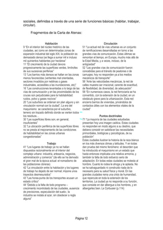 Página 12
sociales, definidas a través de una serie de funciones básicas (habitar, trabajar,
circular).
Fragmentos de la Carta de Atenas:
Habitación
9 “En el interior del núcleo histórico de las
ciudades, así como en determinadas zonas de
expansión industrial del siglo XIX, la población es
demasiado densa (se llega a sumar mil e incluso
mil quinientos habitantes por hectárea”
11 “El crecimiento de la ciudad devora
progresivamente las superficies verdes, limítrofes
de sus sucesivas periferias”
13 “Los barrios más densos se hallan en las zonas
menos favorecidas (vertientes mal orientadas,
sectores invadidos por neblinas o gases
industriales, accesibles a las inundaciones, etc)”
16 “Las construcciones levantadas a lo largo de las
vías de comunicación y en las proximidades de los
cruces son perjudiciales para la habitabilidad:
ruidos, polvo y gases nocivos”
20 “Los suburbios se ordenan sin plan alguno y sin
vinculación normal con la ciudad”. La era del
maquinismo se caracteriza por el suburbio,
terreno sin trazado definido donde se vierten todos
los residuos…
30 “Las superficies libres son, en general,
insuficientes”
32 “La ubicación periférica de las superficies libres
no se presta al mejoramiento de las condiciones
de habitabilidad en las zonas urbanas
congestionadas”
Trabajo
41 “Los lugares de trabajo ya no se hallan
dispuestos racionalmente en el interior del
complejo urbano: industria, artesanía, negocios,
administración y comercio” (de ello se ha derivado
el gran mal de la época actual: el nomadismo de
las poblaciones obreras)
42 “La vinculación entre la habitación y los lugares
de trabajo ha dejado de ser normal; impone unos
trayectos desmesurados”
43 “Las horas-punta de los transportes acusan un
estado crítico”
44 “Debido a la falta de todo programa –
crecimiento incontrolado de las ciudades, ausencia
de previsiones, especulación del suelo-, la
industria se instala al azar, sin obedecer a regla
alguna”
Circulación
51 “La actual red de vías urbanas es un conjunto
de ramificaciones desarrolladas en torno a las
grandes vías de comunicación. Estas últimas se
remontan el tiempo, en Europa, mucho más allá de
la Edad Media, y a veces, incluso, de la
antigüedad”
52 “Las grandes vías de comunicación fueron
concebidas para el tránsito de peatones o de
carruajes; hoy no responden ya a los medios
mecánicos de transporte”
56 “Ante las velocidades mecánicas, la red de
calles muestra ser irracional, carente de exactitud,
de flexibilidad, de diversidad, de adecuación”
58 “En numerosos casos, la red ferroviaria se ha
convertido, con la extensión de la ciudad, en un
obstáculo grave para la urbanización. Esta red
encierra barrios de viviendas, privándolos de
contactos útiles con los elementos vitales de la
ciudad”
Puntos doctrinales
71 “La mayoría de las ciudades estudiadas
presentan hoy una imagen caótica. Estas ciudades
no responden en modo alguno a su destino, que
debiera consistir en satisfacer las necesidades
primordiales, biológicas y psicológicas, de su
población”
Estas ciudades ilustran la historia de la raza blanca
en los más diversos climas y latitudes. Y en todas
dan prueba del mismo fenómeno: el desorden que
ha introducido el maquinismo en un estado que
hasta entonces implicaba una relativa armonía, y
también la falta de todo esfuerzo serio de
adaptación. En todas estas ciudades se molesta al
hombre. Cuanto le rodea le ahoga y le aplasta. No
se ha salvaguardado ni construido nada de lo
necesario para su salud física y moral. En las
grandes ciudades reina una crisis de humanidad,
que repercute en toda la extensión de los
territorios. La ciudad ya no responde a su función,
que consiste en dar albergue a los hombres, y en
albergarles bien. Le Corbusier (p.114)
 